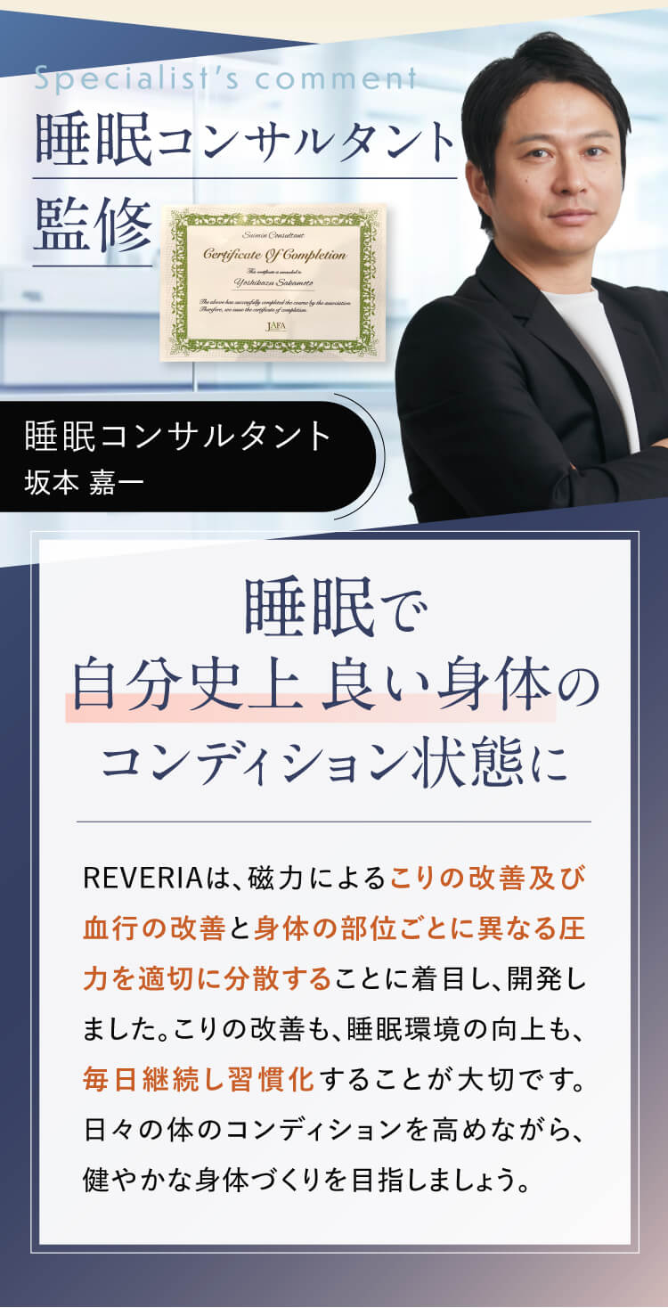 睡眠コンサルタント監修 睡眠で自分史上 良い身体のコンディション状態に REVIERIAは、磁力によるこりの改善及び結構の改善と身体の部位ごとに異なる圧力を適切に分散することに着目し、開発しました。こりの改善も、睡眠環境の向上も、毎日継続し習慣化することが大切です。日々の体のコンディションを高めながら健やかな身体づくりを目指しましょう。