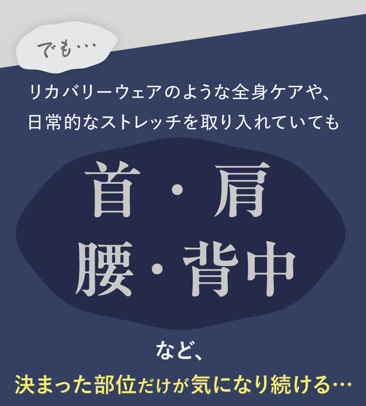 でも…リカバリーウェアのような全身ケアや、日常的なストレッチを取り入れていても首・肩・腰・背中など、決まった部位だけが気になり続ける…
