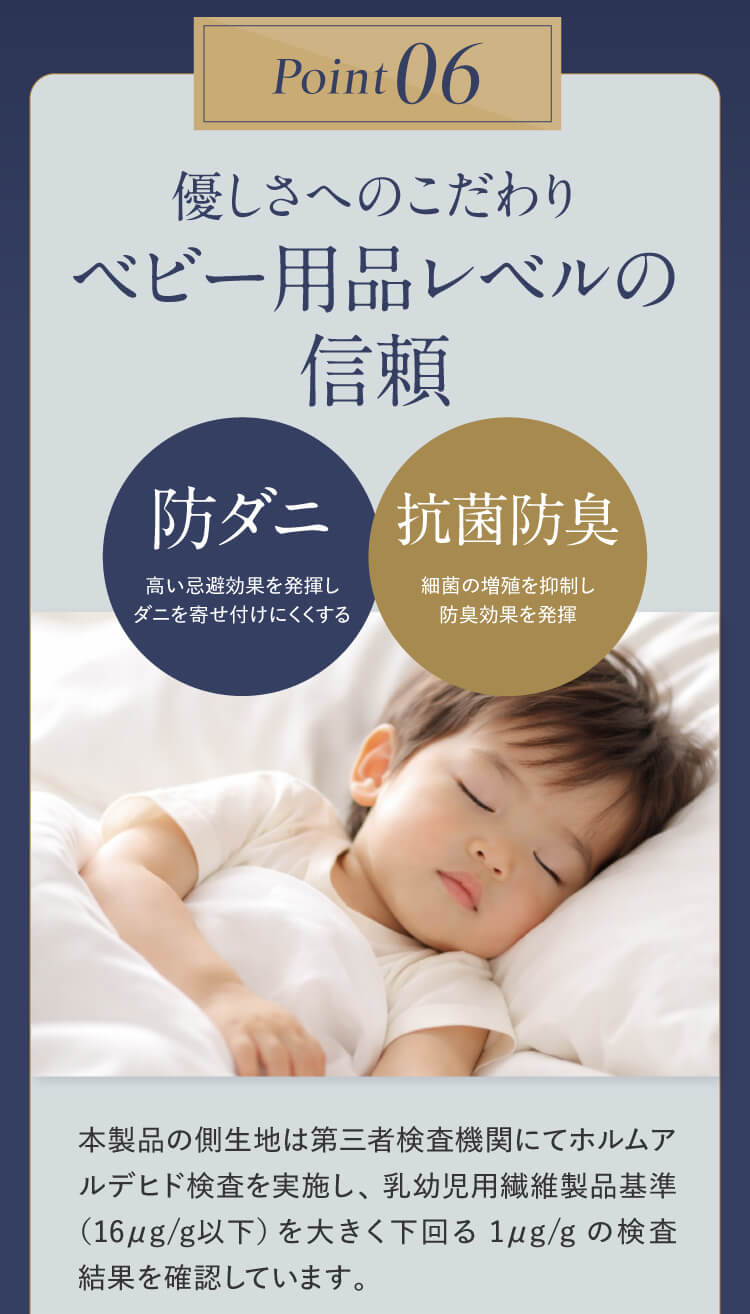 Point06｜優しさへのこだわりベビー用品レベルの信頼 【抗菌】細菌の増殖を抑制 【防臭】においの予防効果を発揮 本製品の側生地は第三者検査機関にてホルムアルデヒド検査を実施し、乳幼児用繊維製品基準（16μg/g以下）を大きく下回る1μg/gの検査結果を確認しています。