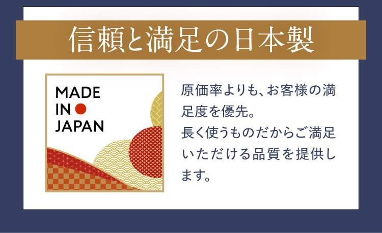 【信頼と満足の日本製】原価率よりも、お客様の満足度を優先。長く使うものだからご満足いただける品質を提供します。