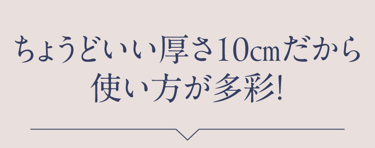 ちょうどいい厚さ10cmだから使い方が多彩！