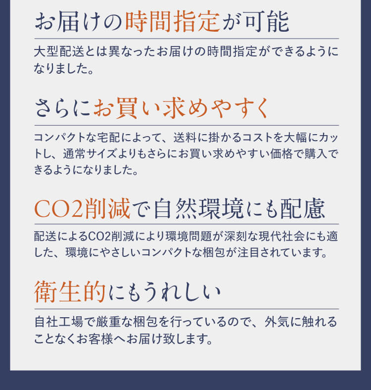 お届けの時間指定が可能 大型配送とは異なったお届けの時間指定ができるようになりました。｜さらにお買い求めやすく コンパクトな宅配によって、送料に掛かるコストを大幅にカットし、通常サイズよりもさらにお買い求めやすい価格で購入できるようになりました。｜CO2削減で自然環境にも配慮 配送によるCO2削減により環境問題が深刻な現代社会にも適した、環境にやさしいコンパクトな梱包が注目されています。｜衛生的にもうれしい 自社工場で厳重な梱包を行っているので、外気に触れることなくお客様へお届け致します。