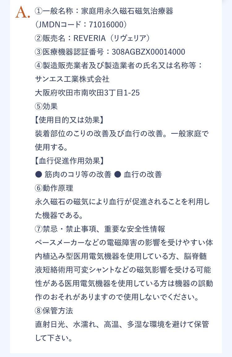 A.①一般名称：家庭用永久磁石磁気治療器（JMDNコード：71016000）｜②販売名：REVERIA（リヴェリア）｜③医療機器認証番号：＠＠＠＠＠＠＠＠｜④製造販売業者及び製造業者の氏名又は名称等：サンエス工業株式会社 大阪府吹田市南吹田3丁目1-25｜⑤効果 【使用目的又は効果】装着部位のこりの改善及び血行の改善。一般家庭で使用する。【血行促進作用効果】●筋肉のコリ等の改善 ●血行の改善｜⑥動作原理 永久磁石の磁気により血行が促進されることを利用した機器である。｜⑦禁忌・禁止事項、重要な安全性情報 ペースメーカーなどの磁気障害の影響を受けやすい体内植込み型医用電気機器を使用している方、脳脊髄液短絡術用可変シャントなどの磁気影響を受ける可能性がある医用電気機器を使用してる方は危機の誤動作のおそれがありますので使用しないでください。｜⑧保管方法 直射日光、水濡れ、高温、多湿な環境を避けて保管してください。