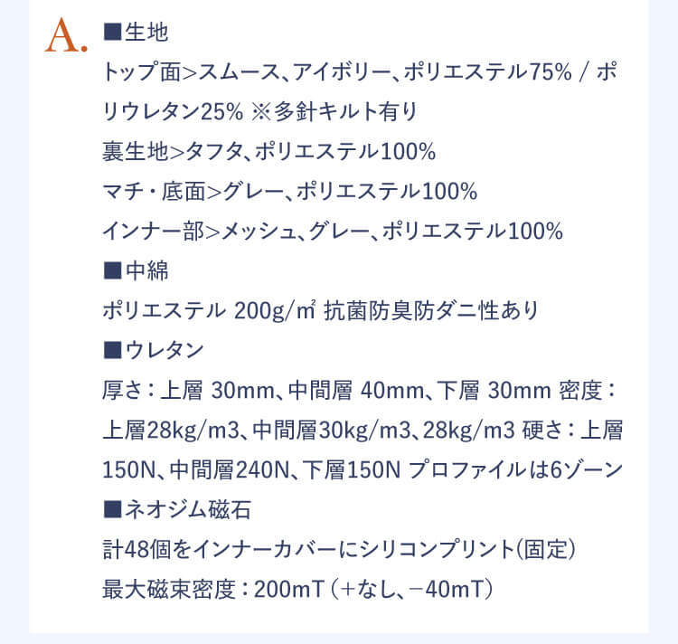 A.■生地：トップ面＞スムース、アイボリー、ポリエステル75% / ポリウレタン25% ※多針キルト有り 裏生地＞タフタ、ポリエステル100% マチ・底面＞グレー、ポリエステル100% インナー部＞メッシュ、グレー、ポリエステル100% ■中綿 ポリエステル 200g/m2 抗菌防臭防ダニあり ■ウレタン 厚さ：上層 30mm、中間層 40mm、下層 30mm 密度：上層28kg/m3、中間層30kg/m3、28kg/m3 硬さ：上層150N、中間層240N、下層150N プロファイルは6ゾーン ■ネオジム磁石 計48個をインナーカバーにシリコンプリント（固定） 最大磁束密度：200mT（+なし、-40mT）
