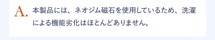 A.本製品には、ネオジム磁石を使用しているため、洗濯による機能劣化はほとんどありません。