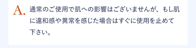 A.通常のご使用で肌への影響はございませんが、もし肌に違和感や異常を感じた場合はすぐに使用を止めて下さい。