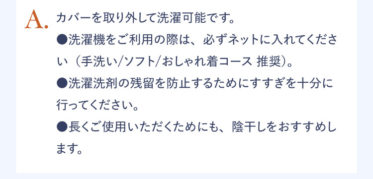 A.カバーを取り外して洗濯可能です。 ●洗濯機をご利用の際は、必ずネットにいれてください（手洗い / ソフト / おしゃれ着コース 推奨）。　●洗濯洗剤の残留を防止するためにすすぎを十分に行ってください。 ●長くご使用いただくためにも、陰干しをおすすめします。