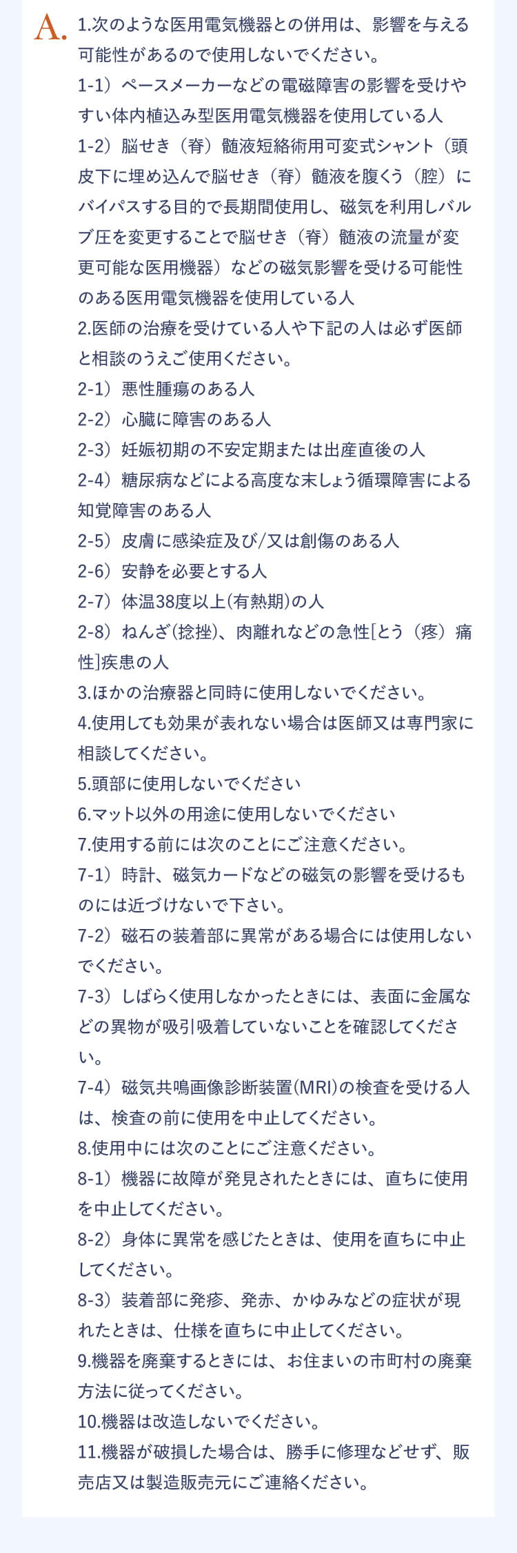 A.1.次のような医用電気機器との併用は、影響を与える可能性があるので使用しないでください。 1-1）ペースメーカーなどの電磁障害の影響を受けやすい体内植込み型医用電気機器を使用している人 1-2）脳せき（脊）髄液短絡術用可変シャント（頭皮下に埋め込んで脳せき（脊）髄液を腹くう（腔）にバイパスする目的で長期間使用し、磁気を利用しバルブ圧を変更することで脳せき（脊）髄液の流量が変更可能な医用機器）などの磁気影響を受ける可能性のある医用電気機器を使用している人 2.医師の治療を受けている人や下記の人は必ず医師と相談のうえご使用ください。 2-1）悪性腫瘍のある人 2-2）心臓に障害のある人 2-3）妊娠初期の不安定期または出産直後の人 2-4）糖尿病などによる高度な末しょう循環障害による知覚障害のある人 2-5）皮膚に感染症及び/又は創傷のある人 2-6）安静を必要とする人 2-7）体温38度以上（有熱期）の人 2-8）ねんざ（捻挫）、肉離れなどの急性[とう（疼）痛性]疾患の人 3.ほかの治療器と同時に使用しないでください。 4.使用しても効果が表れない場合は医師又は専門家に相談してください。 5.頭部に使用しないでください。 6.マット以外の用途に使用しないでください。 7.使用する前には次のことにご注意ください。 7-1）時計、磁気カードなどの磁気の影響を受けるものには近づけないでください。 7-2）磁石の装着部に異常がある場合には使用しないでください。 7-3）しばらく使用しなかったときには、表面に金属などの異物が吸引吸着していないことを確認してください。 7-4）磁気共鳴画像診断装置（MRI）の検査を受ける人は、検査の前に使用を中止してください。 8.使用中には次のことにご注意ください。 8-1）機器に故障が発見されたときには、直ちに使用を中止してください。 8-2）身体に異常を感じたときは、使用を直ちに中止してください。 8-3）装着部に発疹、発赤、かゆみなどの症状が現れたときは、仕様を直ちに中止してください。 9.機器を廃棄するときには、お住まいの市町村の廃棄方法に従ってください。 10.機器は改造しないでください。 11.機器が破損した場合は勝手に修理などせず、販売店又は製造販売元にご連絡ください。 