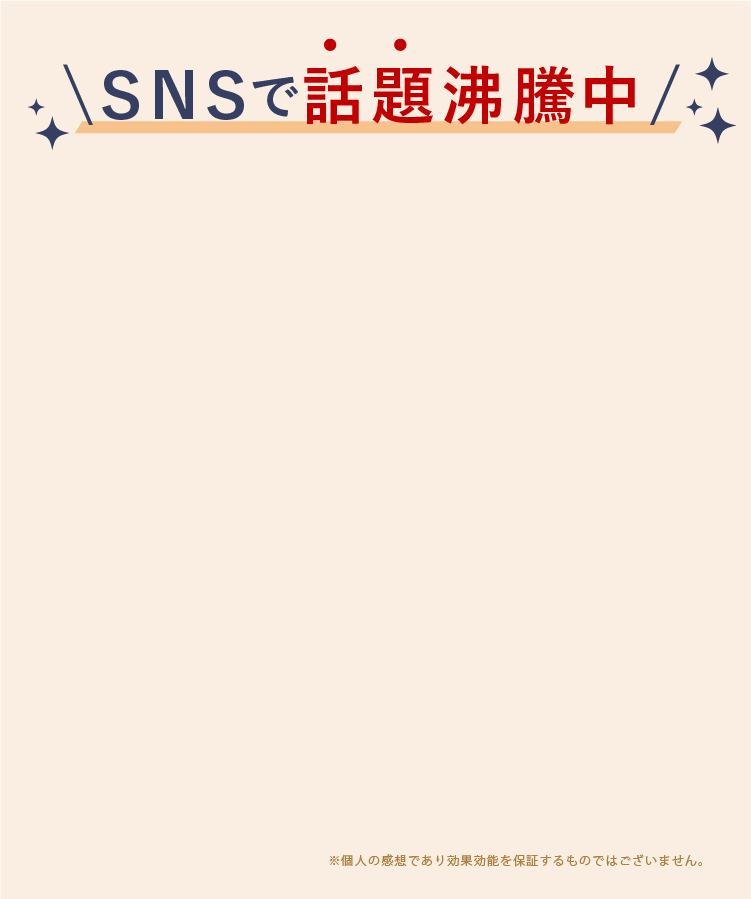 SNSで話題沸騰中。個人の感想であり効果効能を保証するものではございません。