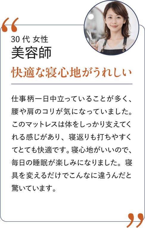 30代 女性 美容師 快適な寝心地がうれしい｜仕事柄一日中立っていることが多く、腰や肩のコリが気になっていました。このマットレスは体をしっかり支えてくれる感じがあり、寝返りも打ちやすくてとても快適です。寝心地がいいので、毎日の睡眠が楽しみになりました。寝具を変えるだけでこんなに違うんだと驚いています。