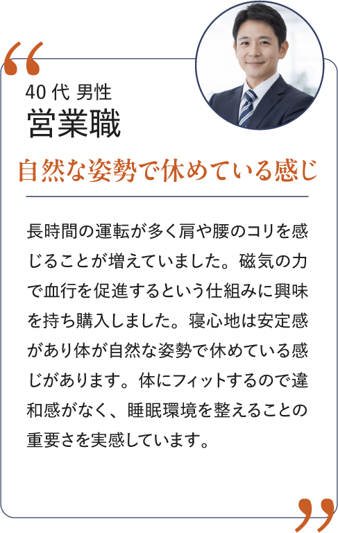 40代 男性 営業職 自然な姿勢で休めている感じ｜長時間の運転が多く肩や腰のコリを感じることが増えていました。磁気の力で血行を促進するという仕組みに興味を持ち購入しました。寝心地は安定感があり体が自然な姿勢で休めている感じがあります。体にフィットするので違和感がなく、睡眠環境を整えることの重要さを実感しています。
