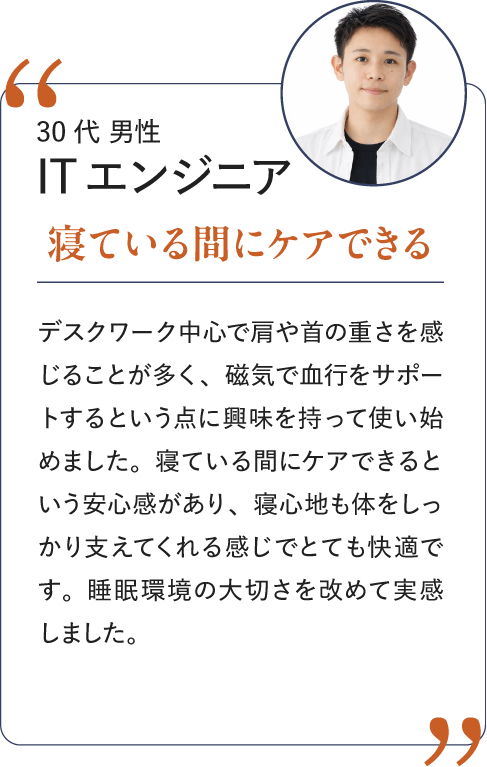 30代 男性 ITエンジニア 寝ている間にケアできる｜デスクワーク中心で肩や首の重さを感じることが多く、磁気で血行をサポートするという点に興味を持って使い始めました。寝ている間にケアできるという安心感があり、寝心地も体をしっかり支えてくれる感じでとても快適です。睡眠環境の大切さを改めて実感しました。
