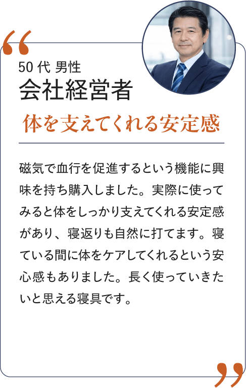 50代 男性 会社経営者 体を支えてくれる安心感｜磁気で血行を促進するという機能に興味を持ち購入しました。実際に使ってみると体をしっかり支えてくれる安定感があり、寝返りも自然に打てます。寝ている間に体をケアしてくれるという安心感もありました。長く使っていきたいと思える寝具です。
