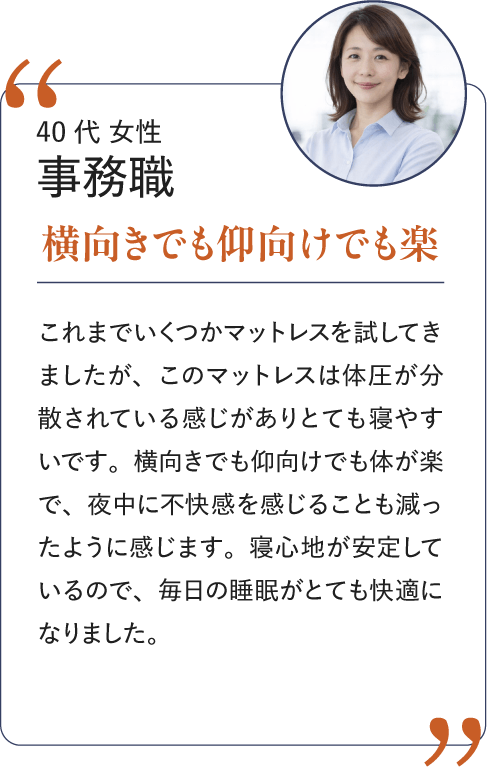 40代 女性 事務職 横向きでも仰向けでも楽｜これまでいくつかのマットレスを試してきましたが、このマットレスは体圧が分散されている感じがありとても寝やすいです。横向きでも仰向けでも体が楽で、夜中に不快感を感じることも減ったように感じます。寝心地が安定しているので、毎日の睡眠がとても快適になりました。